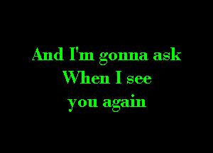 And I'm gonna ask

When I see
you again