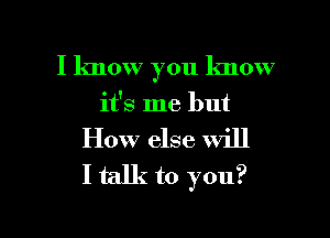 I know 70u know
3

it's me but
How else will
I talk to you?