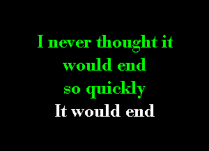 I never thought it
would end

so quickly
It would end