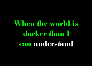 When the world is
darker than I

can understand

g