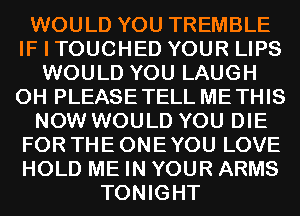 WOULD YOU TREMBLE
IF I TOUCHED YOUR LIPS
WOULD YOU LAUGH
0H PLEASETELL METHIS
NOW WOULD YOU DIE
FOR THE ONE YOU LOVE
HOLD ME IN YOUR ARMS
TONIGHT