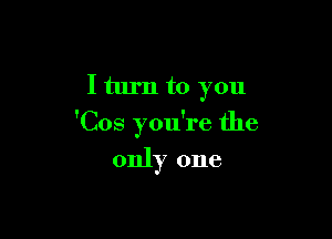 I turn to you

'Cos you're the

only one