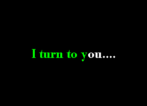I turn to you....