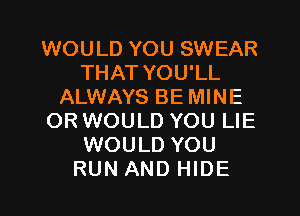 WOULD YOU SWEAR
THAT YOU'LL
ALWAYS BE MINE

ORWOULD YOU LIE
WOULD YOU
RUN AND HIDE