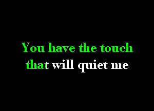 You have the touch
that will quiet me
