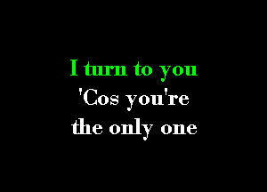 I turn to you

'Cos you're

the only one
