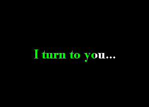 I turn to you...