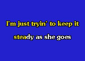 I'm just tryin' to keep it

steady as she goes