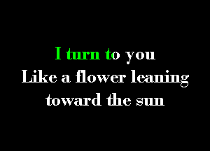 I turn to you
Like a flower leaning
toward the sun