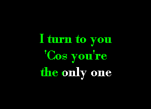 I turn to you

'Cos you're

the only one