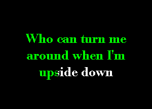 Who can turn me
around when I'm

upside down

g