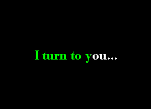 I turn to you...