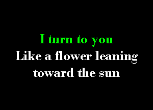 I turn to you
Like a flower leaning
toward the sun
