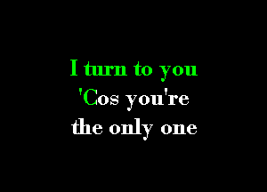 I turn to you

'Cos you're

the only one