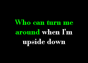 Who can turn me
around when I'm

upside down

g