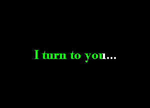 I turn to you...