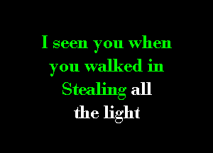 I seen you when
you walked in

Stealing all
the light