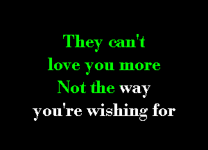 They can't

love you more
Not the way
you're Wishing for