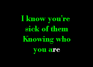 I know you're

sick of them

Knowing who

you are