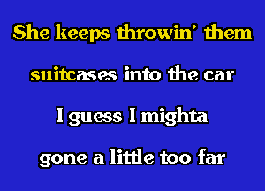 She keeps throwin' them
suitcases into the car
I guess I mighta

gone a little too far