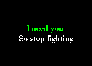 I need you

So stop fighting
