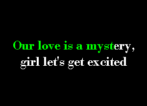 Our love is a mystery,
girl let's get excited