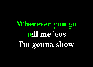 Wherever you go
tell me 'cos

I'm gonna show