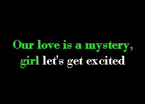 Our love is a mystery,
girl let's get excited