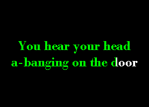 You hear your head

a-banging 0n the door