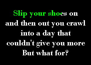 Slip your Shoes on
and then out you crawl
into a day that

couldn't give you more
But What for?
