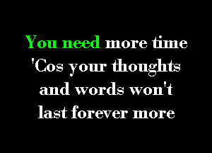 You need more time
'Cos your thoughts
and words won't
last forever more