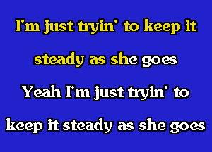 I'm just tryin' to keep it
steady as she goes
Yeah I'm just tryin' to

keep it steady as she goes