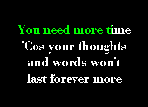 You need more time
'Cos your thoughts
and words won't
last forever more