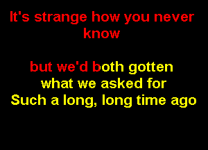 It's strange how you never
know

but we'd both gotten
what we asked for
Such a long, long time ago