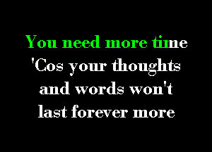 You need more time
'Cos your thoughts
and words won't
last forever more