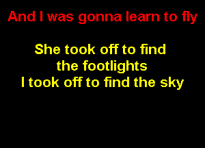 And I was gonna learn to fly

She took off to find
the footlights

I took off to find the sky