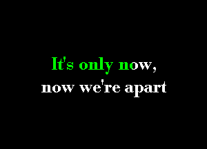 It's only now,

now we're apart