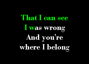 That I can see
I was wrong

And you're
where I belong