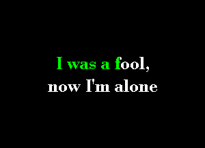 I was a fool,

now I'm alone