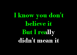 I know you don't
believe it

But I really
didn't mean it