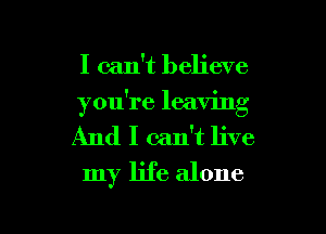 I can't believe
you're leaving
And I calft live

my life alone

g