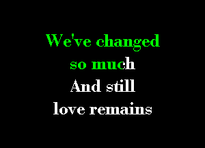 W e've changed

so much
And still

love remains