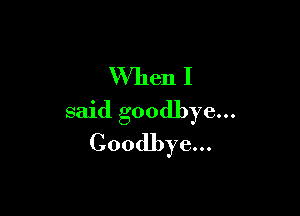 When I

said goodbye...
Goodbye...