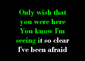 Only wish that

you were here
You know I'm

seeing it so clear

I've been afraid I