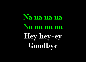 Na na na na
Na 11a 11a 11a

Hey hey - ey
Goodbye