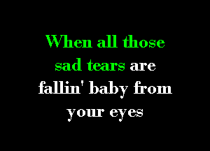 When all those
sad tears are

faJJjn' baby from

your eyes

g