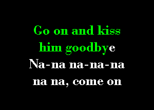 Co on and ldss
him goodbye

Na-na na-na-na

na. na, 001116 011

g