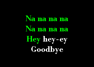 Na na na na
Na 11a 11a 11a

Hey hey - ey
Goodbye