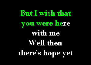 But I Wish that

you were here
With me

Well then

there's hope yet