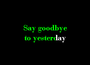 Say goodbye

to yesterday